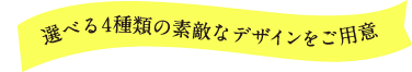 選べる4種類の素敵なデザインをご用意