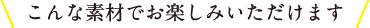 こんな素材でお楽しみいただけます